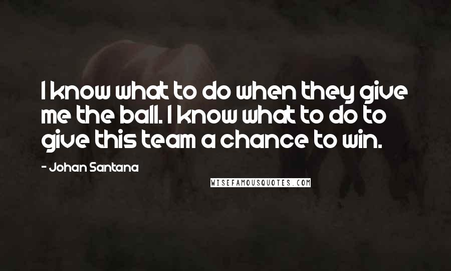 Johan Santana Quotes: I know what to do when they give me the ball. I know what to do to give this team a chance to win.