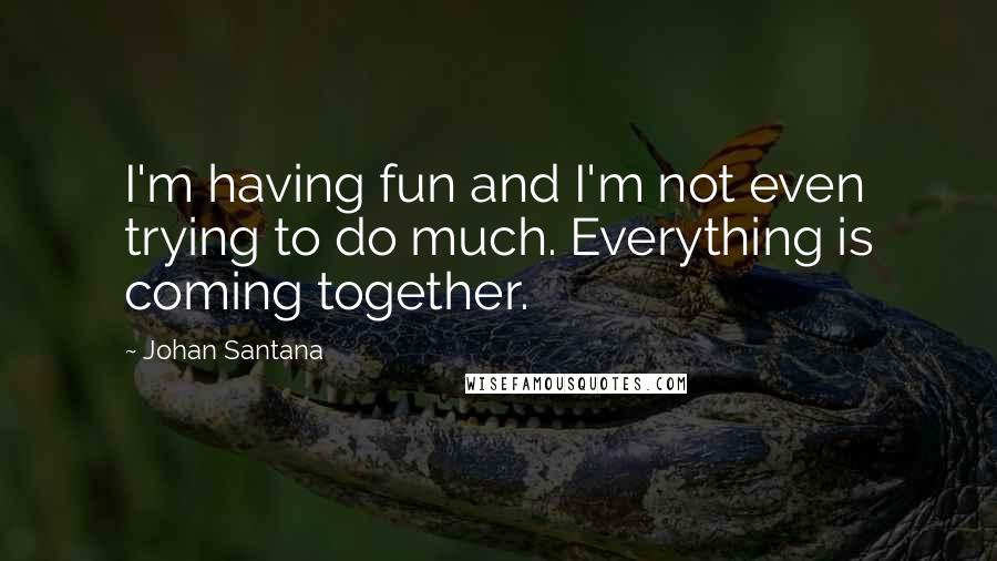 Johan Santana Quotes: I'm having fun and I'm not even trying to do much. Everything is coming together.