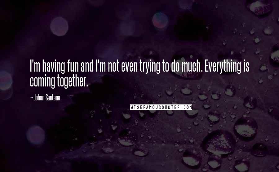 Johan Santana Quotes: I'm having fun and I'm not even trying to do much. Everything is coming together.