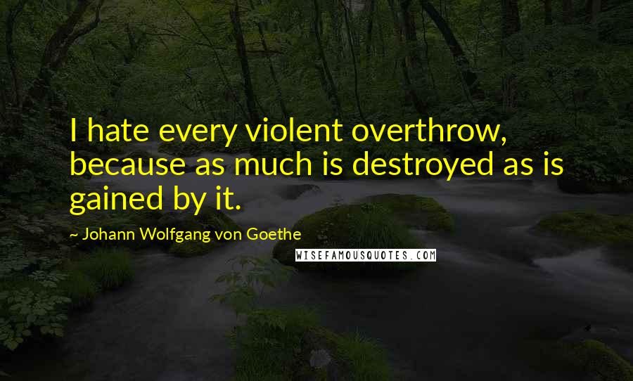 Johann Wolfgang Von Goethe Quotes: I hate every violent overthrow, because as much is destroyed as is gained by it.