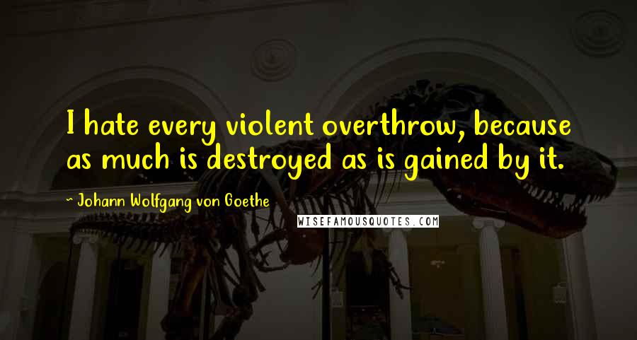 Johann Wolfgang Von Goethe Quotes: I hate every violent overthrow, because as much is destroyed as is gained by it.