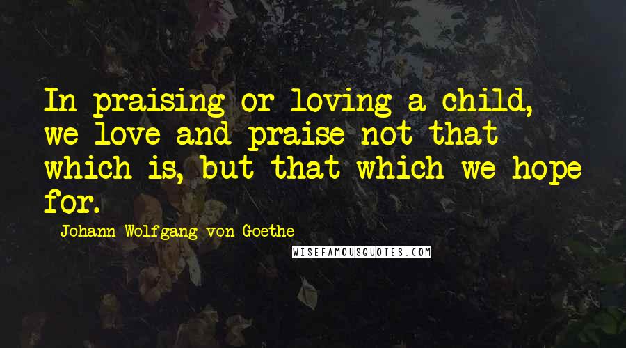 Johann Wolfgang Von Goethe Quotes: In praising or loving a child, we love and praise not that which is, but that which we hope for.