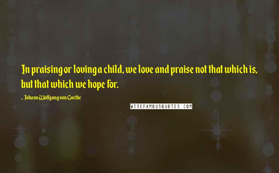 Johann Wolfgang Von Goethe Quotes: In praising or loving a child, we love and praise not that which is, but that which we hope for.