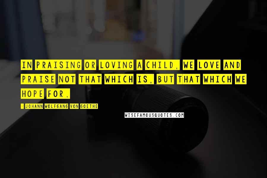 Johann Wolfgang Von Goethe Quotes: In praising or loving a child, we love and praise not that which is, but that which we hope for.