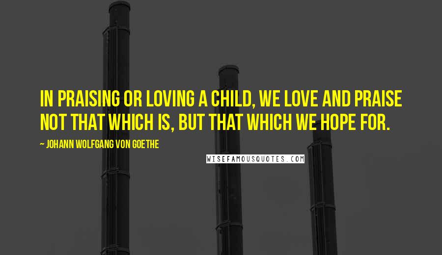 Johann Wolfgang Von Goethe Quotes: In praising or loving a child, we love and praise not that which is, but that which we hope for.