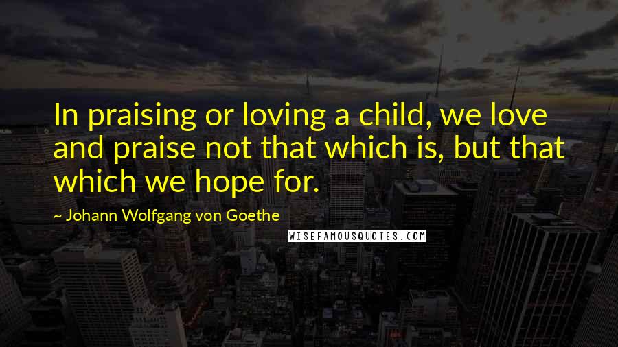 Johann Wolfgang Von Goethe Quotes: In praising or loving a child, we love and praise not that which is, but that which we hope for.