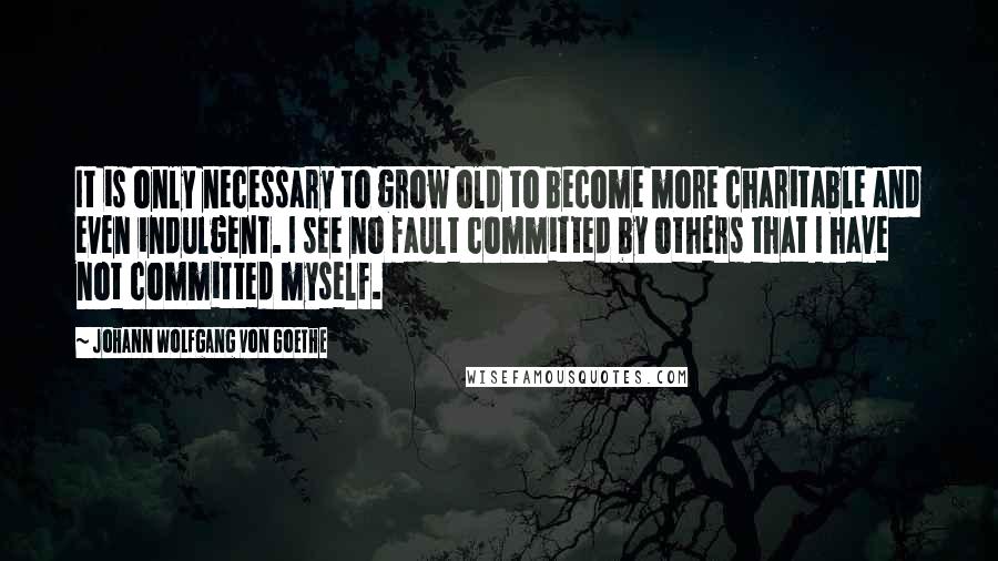 Johann Wolfgang Von Goethe Quotes: It is only necessary to grow old to become more charitable and even indulgent. I see no fault committed by others that I have not committed myself.