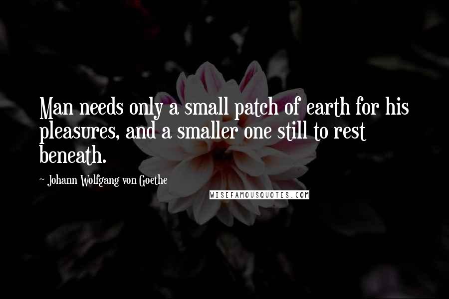 Johann Wolfgang Von Goethe Quotes: Man needs only a small patch of earth for his pleasures, and a smaller one still to rest beneath.