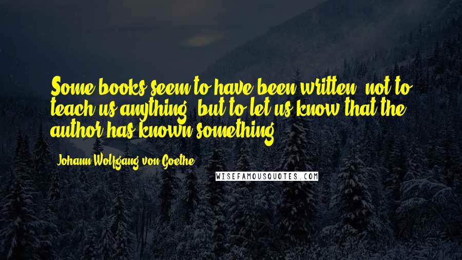 Johann Wolfgang Von Goethe Quotes: Some books seem to have been written, not to teach us anything, but to let us know that the author has known something.