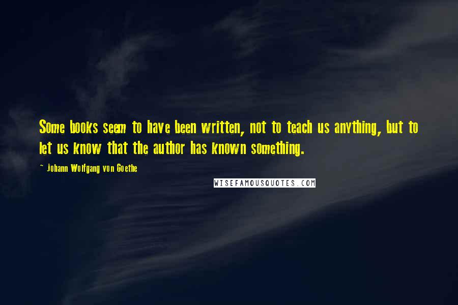 Johann Wolfgang Von Goethe Quotes: Some books seem to have been written, not to teach us anything, but to let us know that the author has known something.