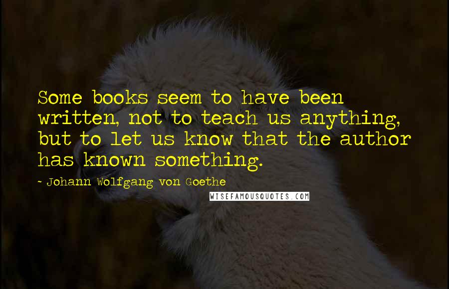 Johann Wolfgang Von Goethe Quotes: Some books seem to have been written, not to teach us anything, but to let us know that the author has known something.