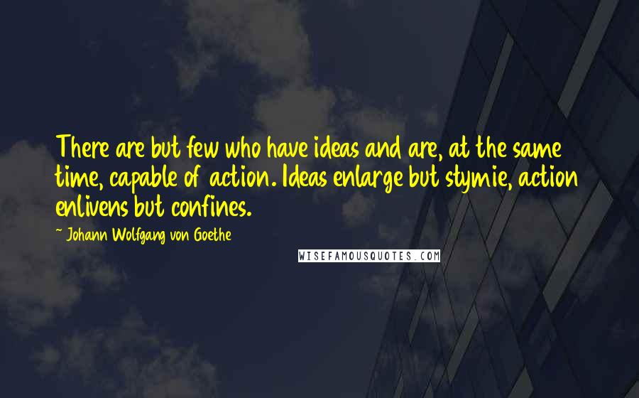 Johann Wolfgang Von Goethe Quotes: There are but few who have ideas and are, at the same time, capable of action. Ideas enlarge but stymie, action enlivens but confines.