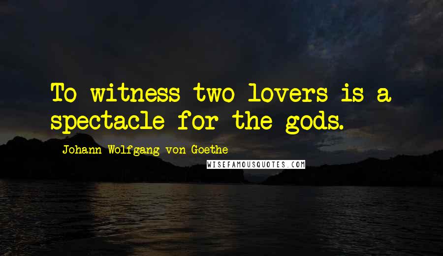 Johann Wolfgang Von Goethe Quotes: To witness two lovers is a spectacle for the gods.