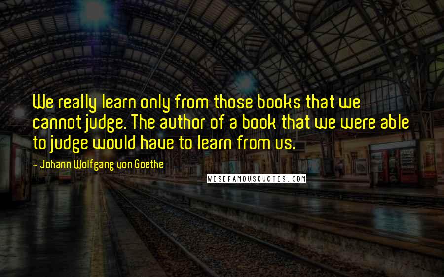 Johann Wolfgang Von Goethe Quotes: We really learn only from those books that we cannot judge. The author of a book that we were able to judge would have to learn from us.