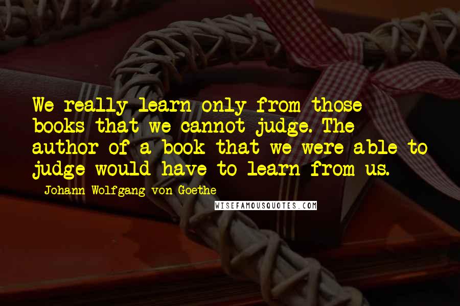 Johann Wolfgang Von Goethe Quotes: We really learn only from those books that we cannot judge. The author of a book that we were able to judge would have to learn from us.