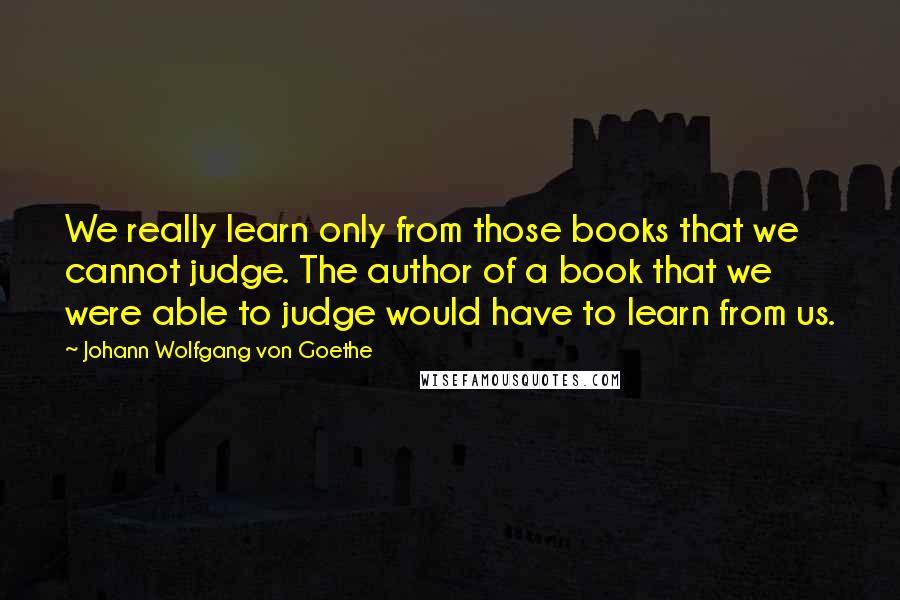 Johann Wolfgang Von Goethe Quotes: We really learn only from those books that we cannot judge. The author of a book that we were able to judge would have to learn from us.