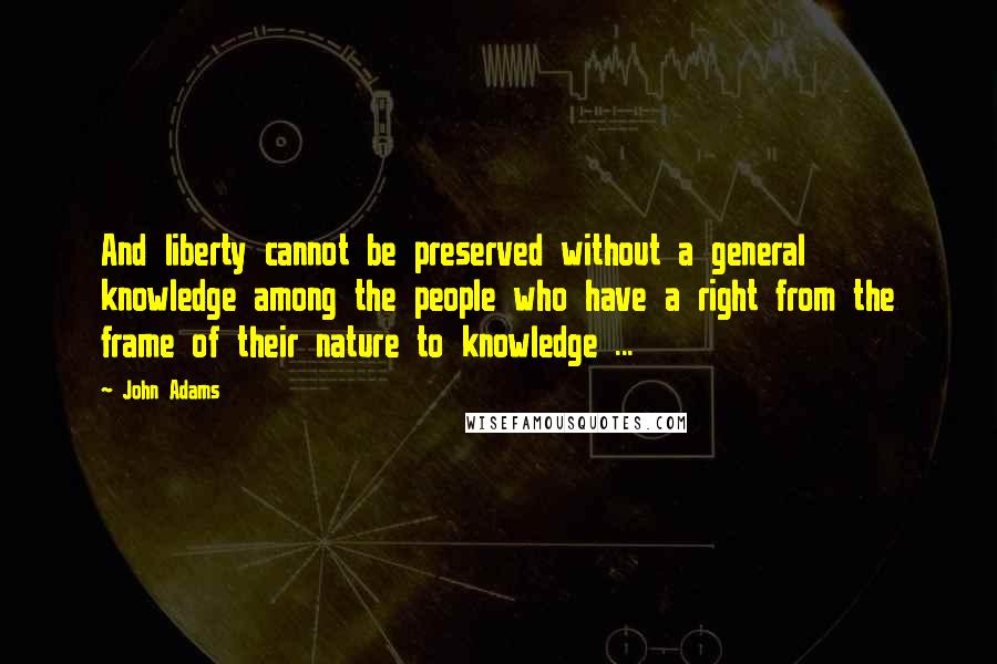 John Adams Quotes: And liberty cannot be preserved without a general knowledge among the people who have a right from the frame of their nature to knowledge ...