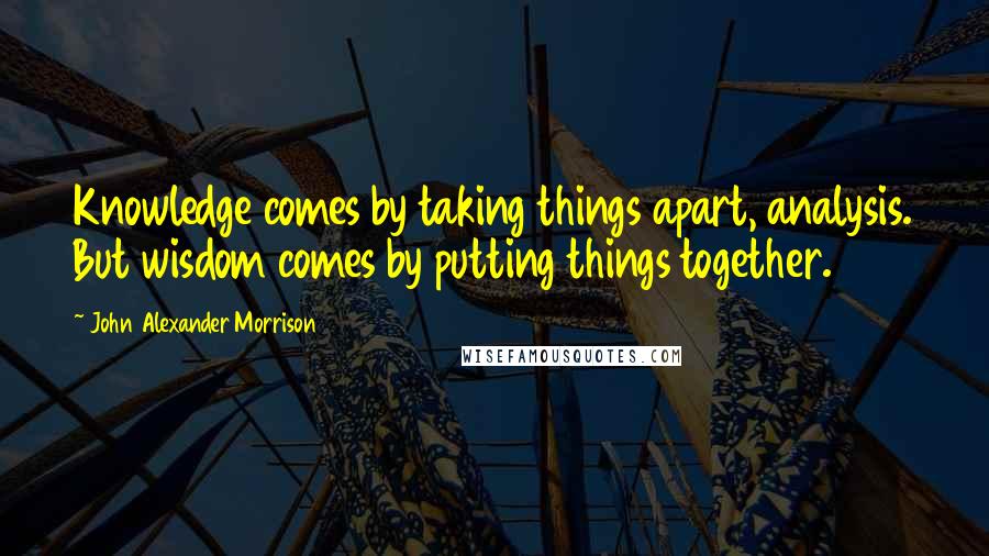 John Alexander Morrison Quotes: Knowledge comes by taking things apart, analysis. But wisdom comes by putting things together.