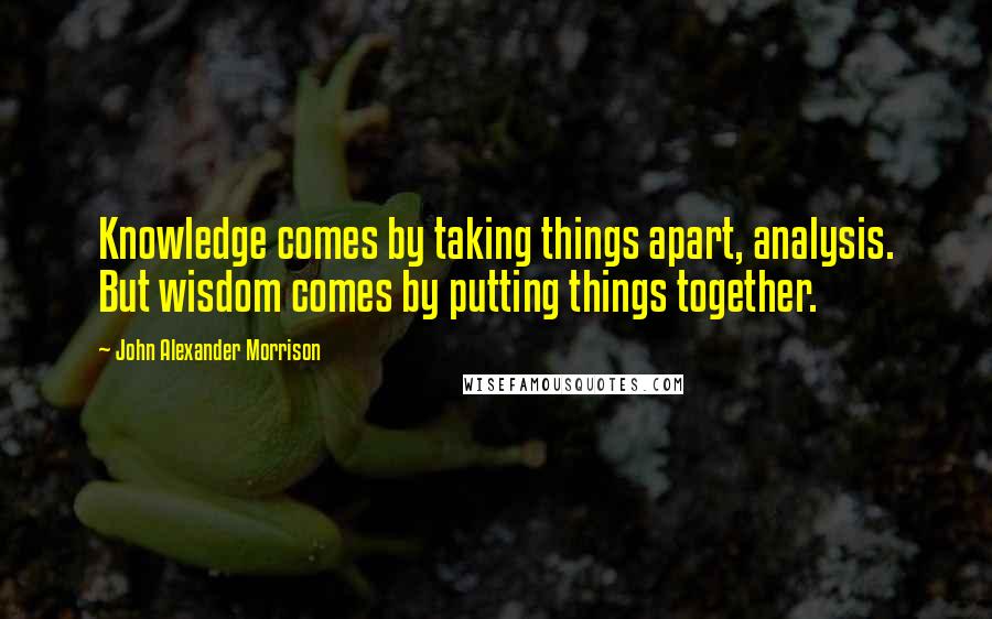 John Alexander Morrison Quotes: Knowledge comes by taking things apart, analysis. But wisdom comes by putting things together.