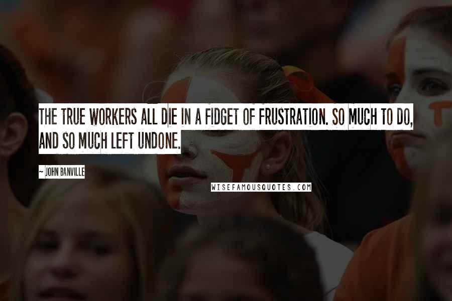 John Banville Quotes: The true workers all die in a fidget of frustration. So much to do, and so much left undone.