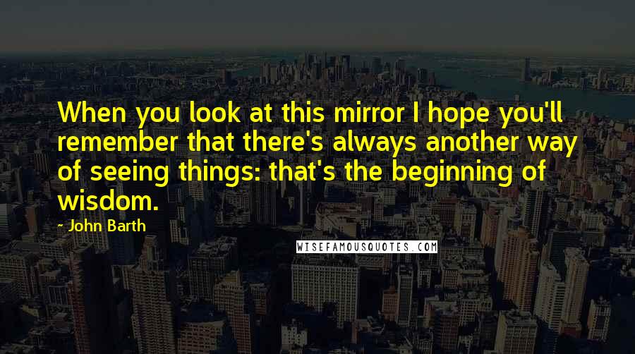 John Barth Quotes: When you look at this mirror I hope you'll remember that there's always another way of seeing things: that's the beginning of wisdom.