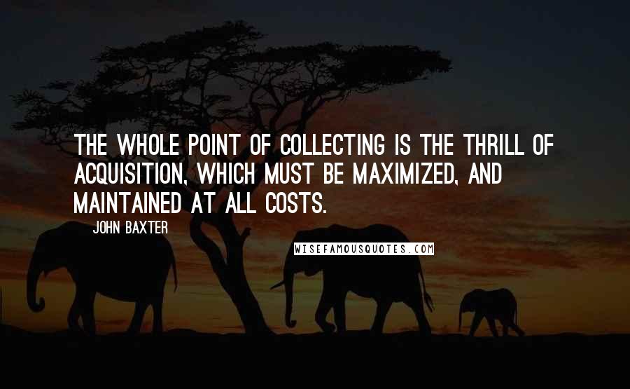 John Baxter Quotes: The whole point of collecting is the thrill of acquisition, which must be maximized, and maintained at all costs.