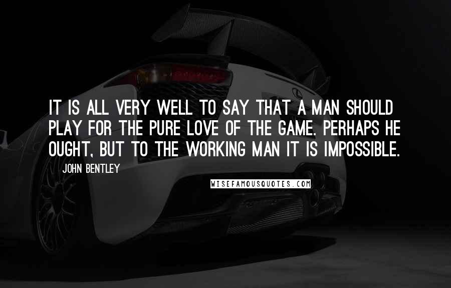 John Bentley Quotes: It is all very well to say that a man should play for the pure love of the game. Perhaps he ought, but to the working man it is impossible.