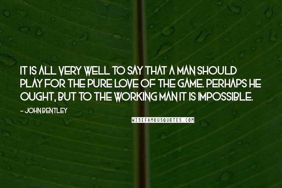 John Bentley Quotes: It is all very well to say that a man should play for the pure love of the game. Perhaps he ought, but to the working man it is impossible.