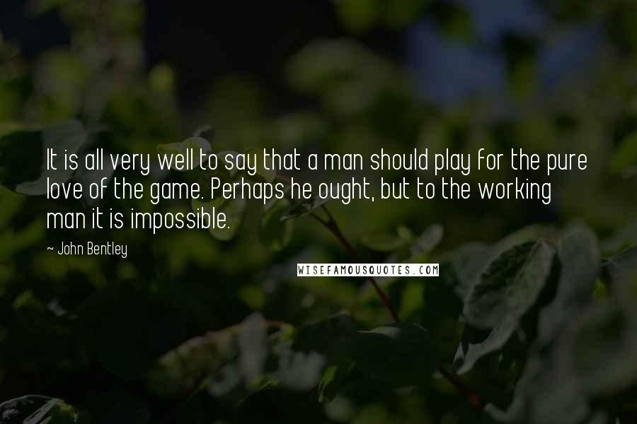 John Bentley Quotes: It is all very well to say that a man should play for the pure love of the game. Perhaps he ought, but to the working man it is impossible.