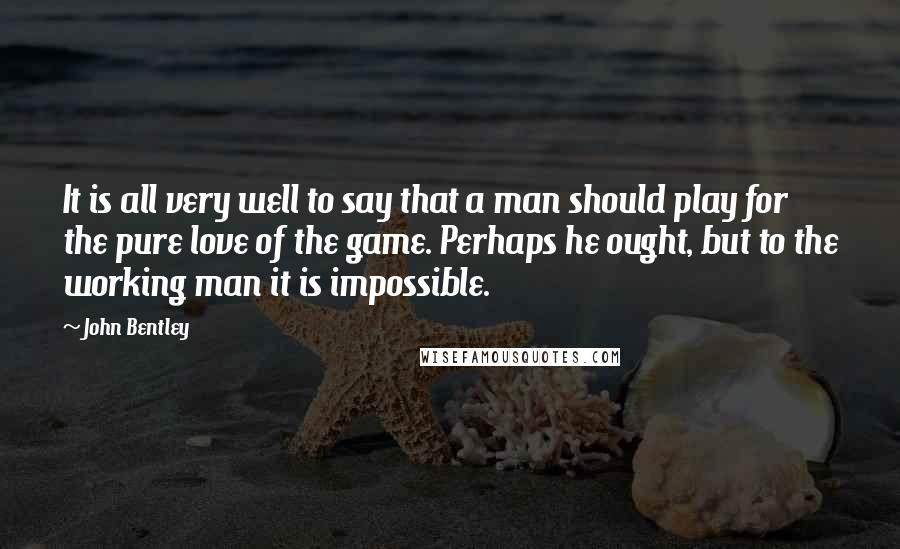 John Bentley Quotes: It is all very well to say that a man should play for the pure love of the game. Perhaps he ought, but to the working man it is impossible.