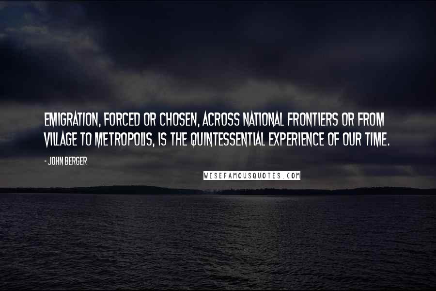 John Berger Quotes: Emigration, forced or chosen, across national frontiers or from village to metropolis, is the quintessential experience of our time.