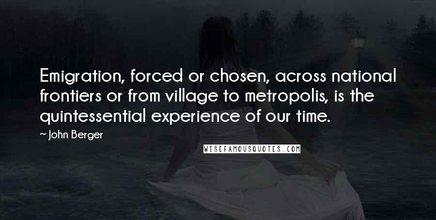 John Berger Quotes: Emigration, forced or chosen, across national frontiers or from village to metropolis, is the quintessential experience of our time.