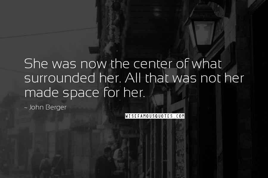 John Berger Quotes: She was now the center of what surrounded her. All that was not her made space for her.