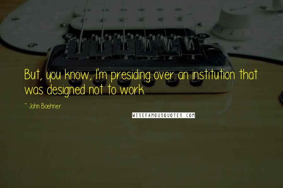 John Boehner Quotes: But, you know, I'm presiding over an institution that was designed not to work.