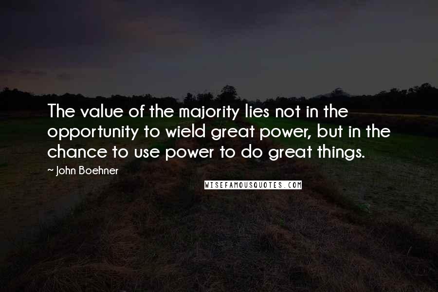 John Boehner Quotes: The value of the majority lies not in the opportunity to wield great power, but in the chance to use power to do great things.