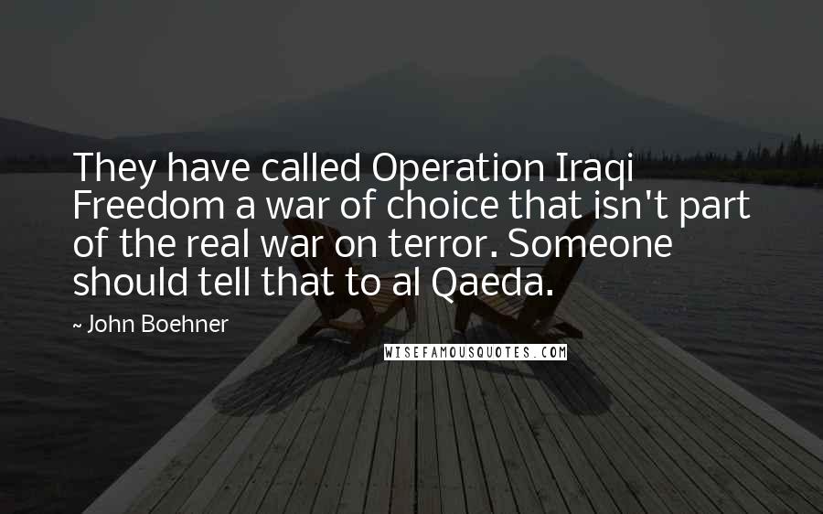 John Boehner Quotes: They have called Operation Iraqi Freedom a war of choice that isn't part of the real war on terror. Someone should tell that to al Qaeda.