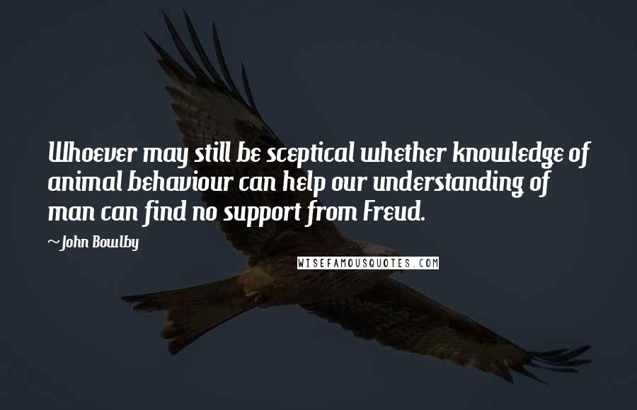 John Bowlby Quotes: Whoever may still be sceptical whether knowledge of animal behaviour can help our understanding of man can find no support from Freud.