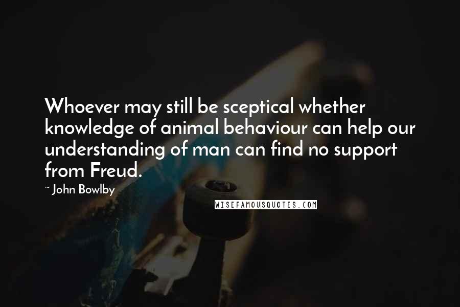 John Bowlby Quotes: Whoever may still be sceptical whether knowledge of animal behaviour can help our understanding of man can find no support from Freud.