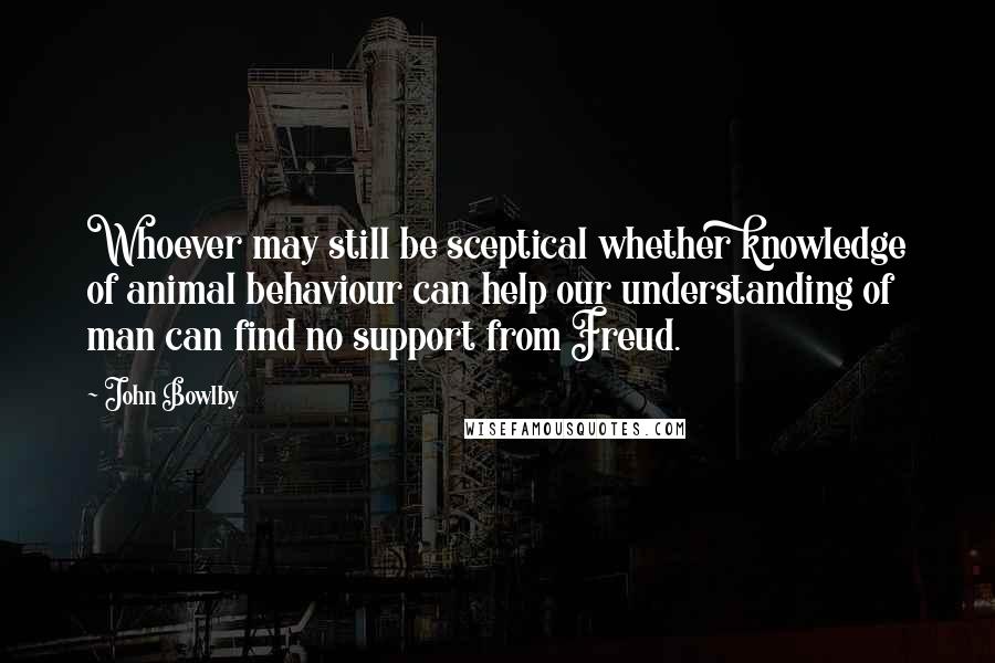 John Bowlby Quotes: Whoever may still be sceptical whether knowledge of animal behaviour can help our understanding of man can find no support from Freud.