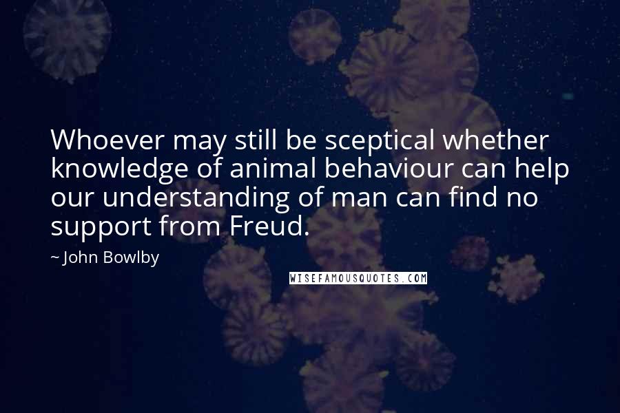 John Bowlby Quotes: Whoever may still be sceptical whether knowledge of animal behaviour can help our understanding of man can find no support from Freud.