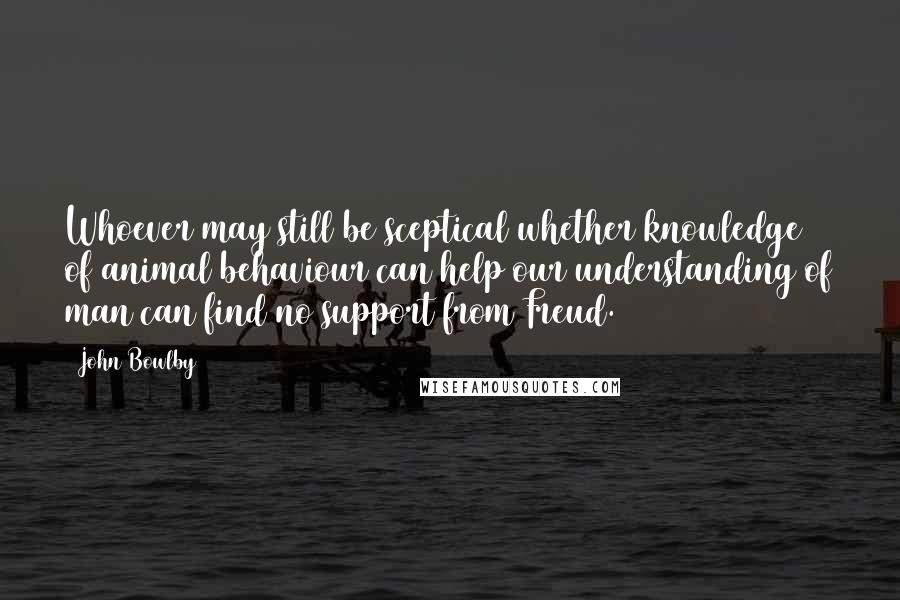 John Bowlby Quotes: Whoever may still be sceptical whether knowledge of animal behaviour can help our understanding of man can find no support from Freud.