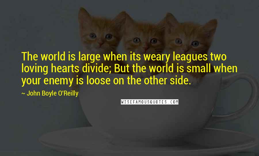 John Boyle O'Reilly Quotes: The world is large when its weary leagues two loving hearts divide; But the world is small when your enemy is loose on the other side.