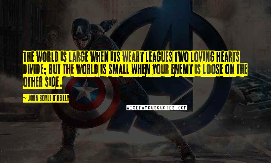 John Boyle O'Reilly Quotes: The world is large when its weary leagues two loving hearts divide; But the world is small when your enemy is loose on the other side.