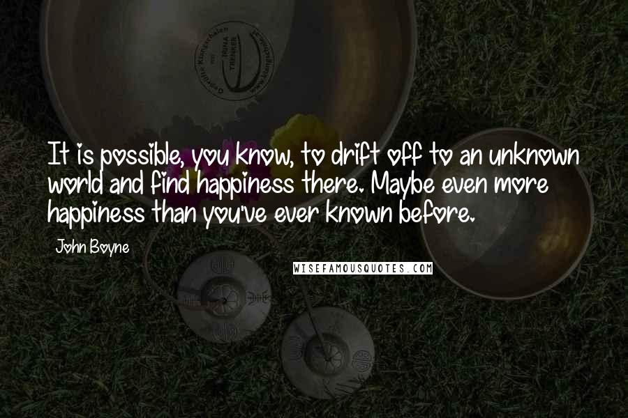 John Boyne Quotes: It is possible, you know, to drift off to an unknown world and find happiness there. Maybe even more happiness than you've ever known before.