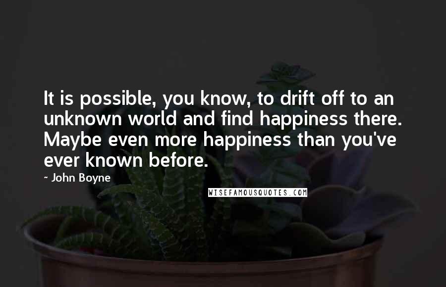 John Boyne Quotes: It is possible, you know, to drift off to an unknown world and find happiness there. Maybe even more happiness than you've ever known before.