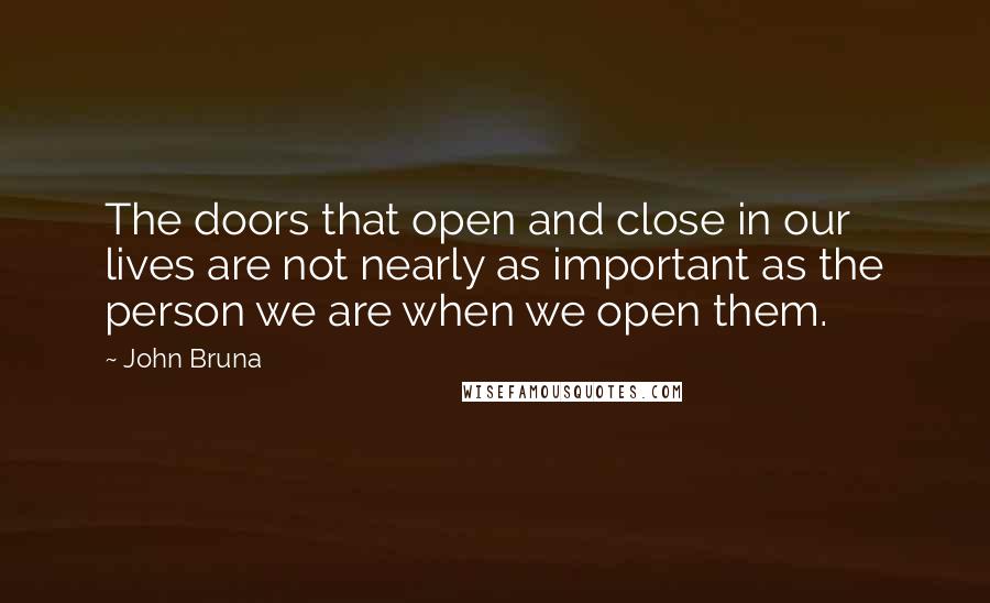 John Bruna Quotes: The doors that open and close in our lives are not nearly as important as the person we are when we open them.