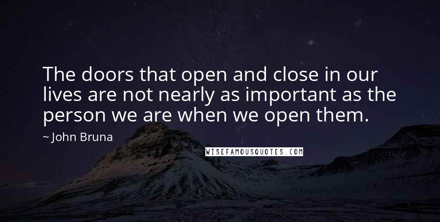 John Bruna Quotes: The doors that open and close in our lives are not nearly as important as the person we are when we open them.