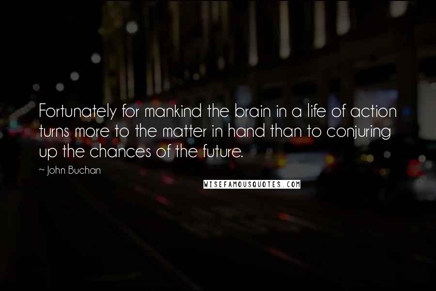 John Buchan Quotes: Fortunately for mankind the brain in a life of action turns more to the matter in hand than to conjuring up the chances of the future.