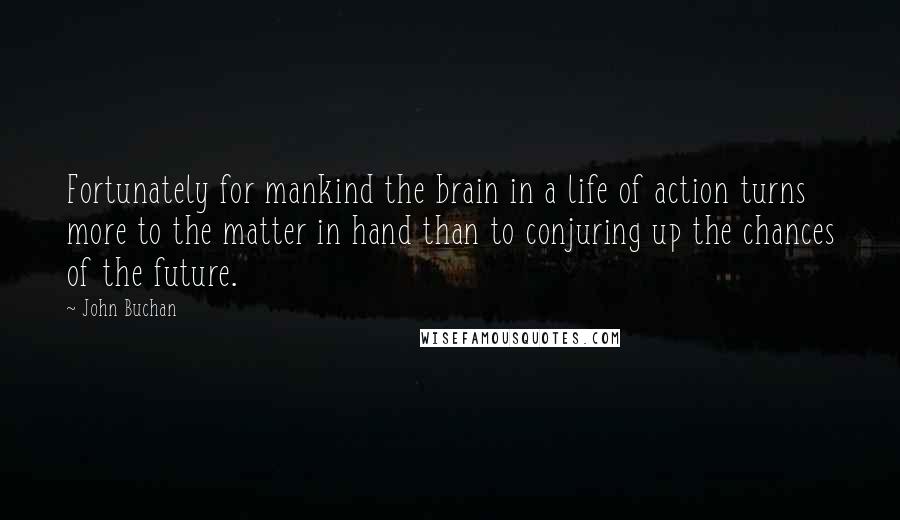 John Buchan Quotes: Fortunately for mankind the brain in a life of action turns more to the matter in hand than to conjuring up the chances of the future.