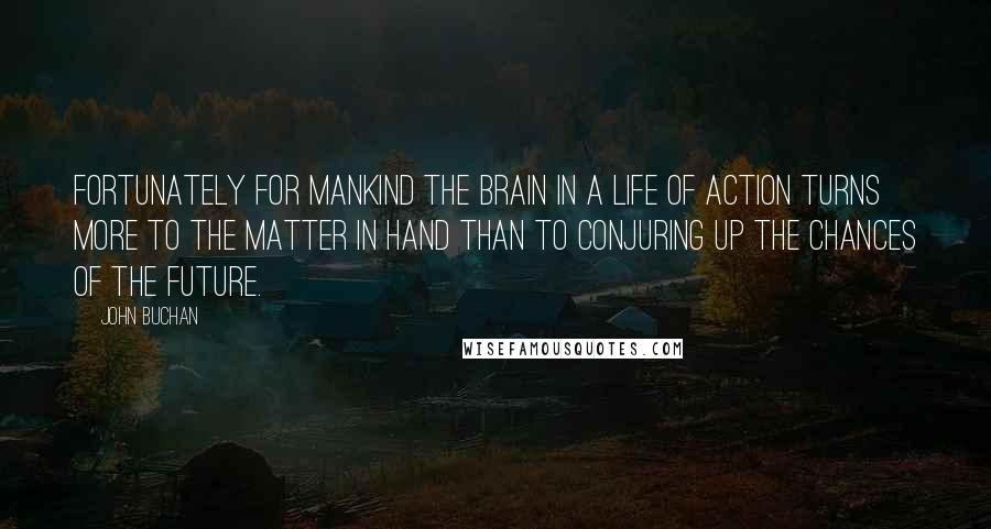 John Buchan Quotes: Fortunately for mankind the brain in a life of action turns more to the matter in hand than to conjuring up the chances of the future.